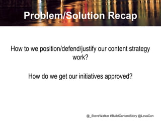 Problem/Solution Recap
How to we position/defend/justify our content strategy
work?
How do we get our initiatives approved?

@_SteveWalker #BuildContentStory @LavaCon

 