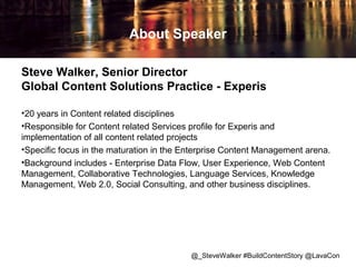 About Speaker
Steve Walker, Senior Director
Global Content Solutions Practice - Experis
•20 years in Content related disciplines
•Responsible for Content related Services profile for Experis and
implementation of all content related projects
•Specific focus in the maturation in the Enterprise Content Management arena.
•Background includes - Enterprise Data Flow, User Experience, Web Content
Management, Collaborative Technologies, Language Services, Knowledge
Management, Web 2.0, Social Consulting, and other business disciplines.

@_SteveWalker #BuildContentStory @LavaCon

 