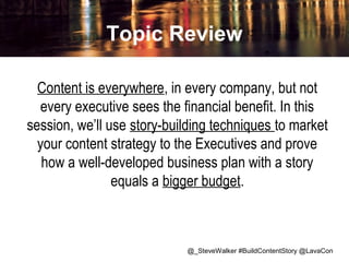 Topic Review
Content is everywhere, in every company, but not
every executive sees the financial benefit. In this
session, we’ll use story-building techniques to market
your content strategy to the Executives and prove
how a well-developed business plan with a story
equals a bigger budget.

@_SteveWalker #BuildContentStory @LavaCon

 