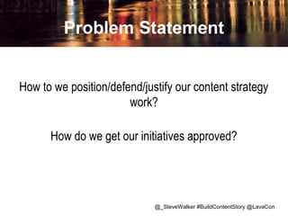 Problem Statement
How to we position/defend/justify our content strategy
work?
How do we get our initiatives approved?

@_SteveWalker #BuildContentStory @LavaCon

 
