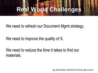 Real World Challenges
We need to refresh our Document Mgmt strategy.
We need to improve the quality of X.
We need to reduce the time it takes to find our
materials.

@_SteveWalker #BuildContentStory @LavaCon

 