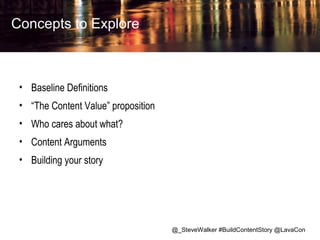 Concepts to Explore

• Baseline Definitions
• “The Content Value” proposition
• Who cares about what?
• Content Arguments
• Building your story

@_SteveWalker #BuildContentStory @LavaCon

 
