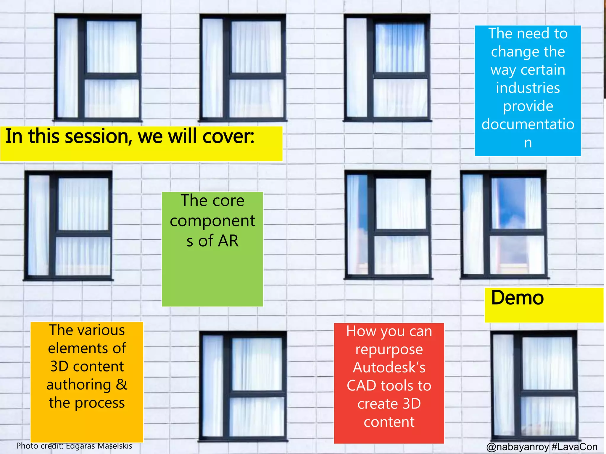 @nabayanroy #LavaCon
In this session, we will cover:
Photo credit: Edgaras Maselskis
The core
component
s of AR
The need to
change the
way certain
industries
provide
documentatio
n
The various
elements of
3D content
authoring &
the process
How you can
repurpose
Autodesk’s
CAD tools to
create 3D
content
Demo
 
