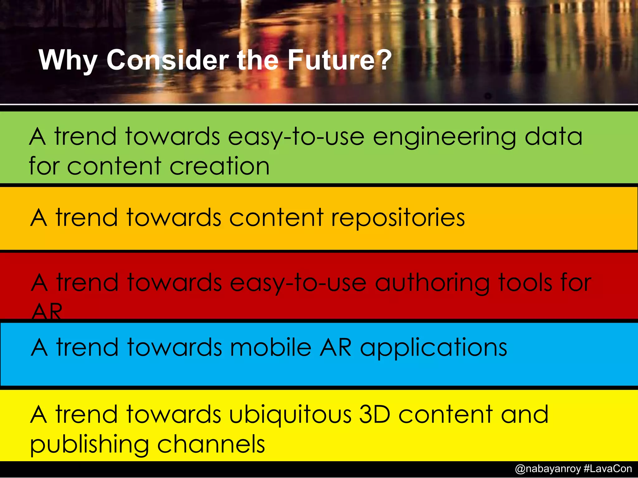 A trend towards mobile AR applications
A trend towards content repositories
A trend towards easy-to-use authoring tools for
AR
Why Consider the Future?
A trend towards easy-to-use engineering data
for content creation
A trend towards ubiquitous 3D content and
publishing channels
@nabayanroy #LavaCon
 