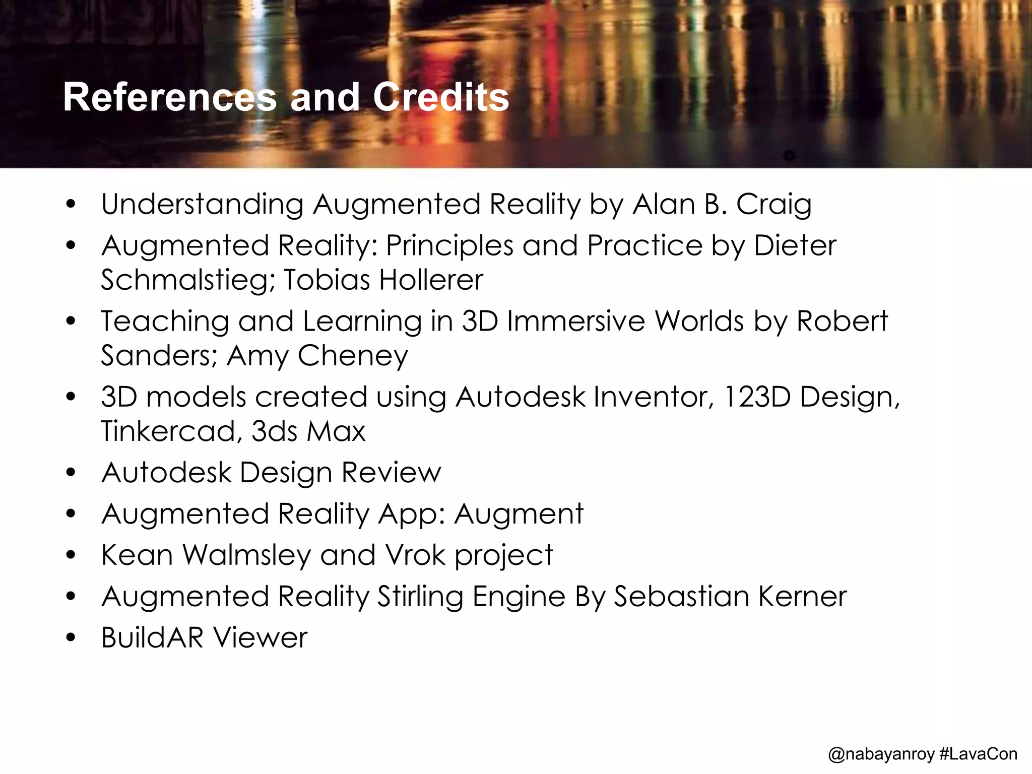 References and Credits
• Understanding Augmented Reality by Alan B. Craig
• Augmented Reality: Principles and Practice by Dieter
Schmalstieg; Tobias Hollerer
• Teaching and Learning in 3D Immersive Worlds by Robert
Sanders; Amy Cheney
• 3D models created using Autodesk Inventor, 123D Design,
Tinkercad, 3ds Max
• Autodesk Design Review
• Augmented Reality App: Augment
• Kean Walmsley and Vrok project
• Augmented Reality Stirling Engine By Sebastian Kerner
• BuildAR Viewer
@nabayanroy #LavaCon
 