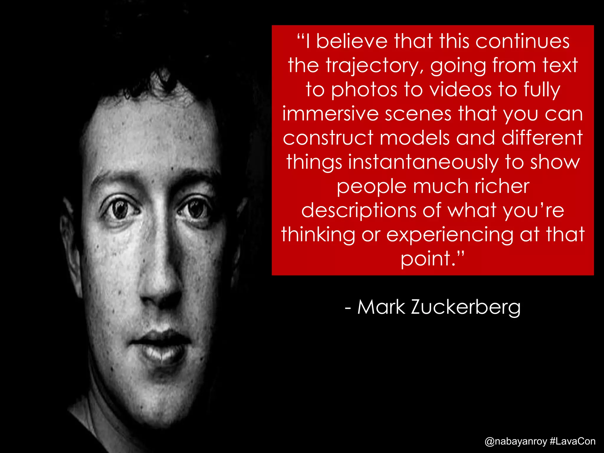 “I believe that this continues
the trajectory, going from text
to photos to videos to fully
immersive scenes that you can
construct models and different
things instantaneously to show
people much richer
descriptions of what you’re
thinking or experiencing at that
point.”
- Mark Zuckerberg
@nabayanroy #LavaCon
 