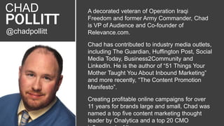 @chadpollitt
CHAD
POLLITT
A decorated veteran of Operation Iraqi
Freedom and former Army Commander, Chad
is VP of Audience and Co-founder of
Relevance.com.
Chad has contributed to industry media outlets,
including The Guardian, Huffington Post, Social
Media Today, Business2Community and
LinkedIn. He is the author of “51 Things Your
Mother Taught You About Inbound Marketing”
and more recently, “The Content Promotion
Manifesto”.
Creating profitable online campaigns for over
11 years for brands large and small, Chad was
named a top five content marketing thought
leader by Onalytica and a top 20 CMO
 