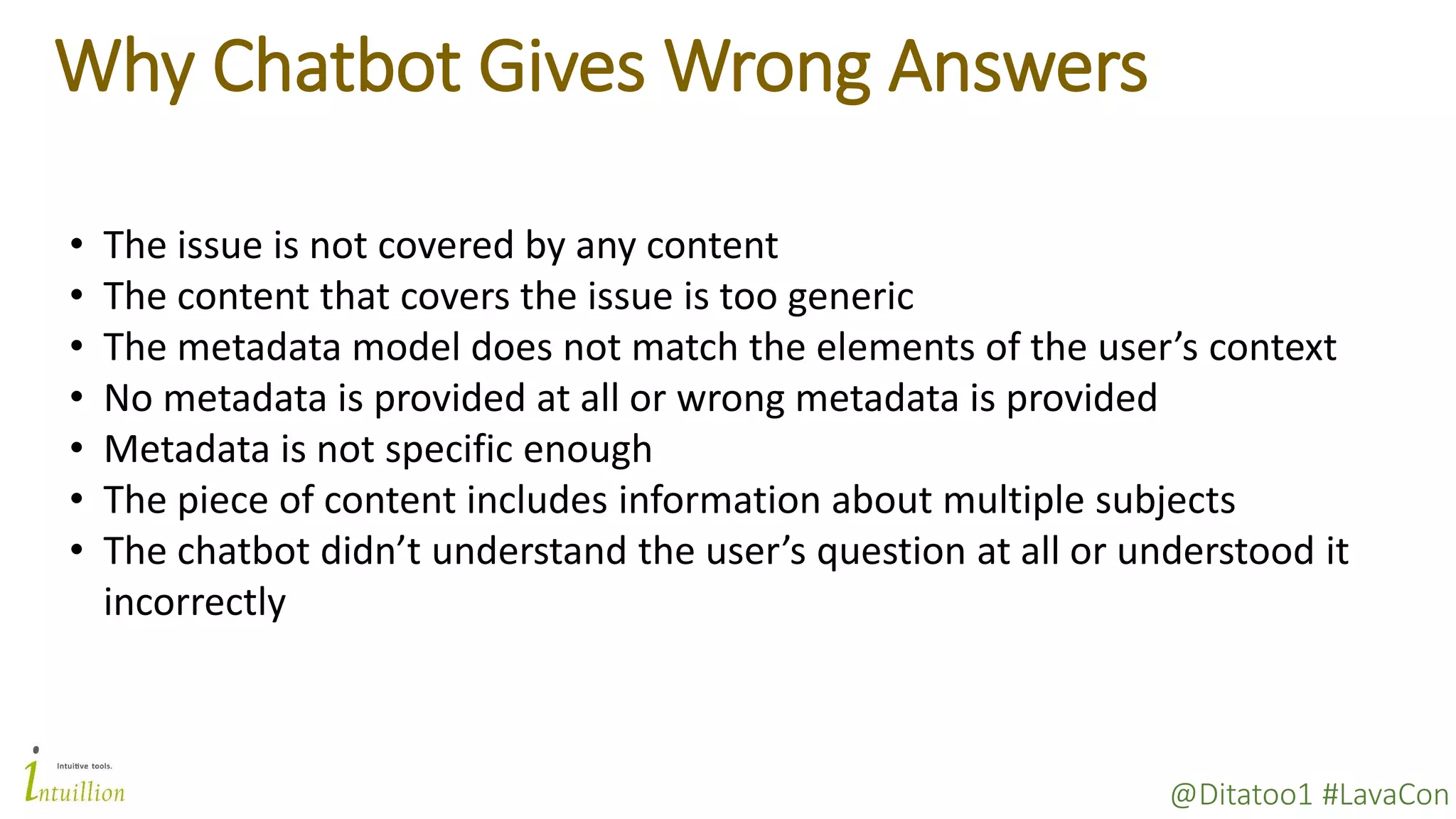 @Ditatoo1 #LavaCon
Why Chatbot Gives Wrong Answers
• The issue is not covered by any content
• The content that covers the issue is too generic
• The metadata model does not match the elements of the user’s context
• No metadata is provided at all or wrong metadata is provided
• Metadata is not specific enough
• The piece of content includes information about multiple subjects
• The chatbot didn’t understand the user’s question at all or understood it
incorrectly
 