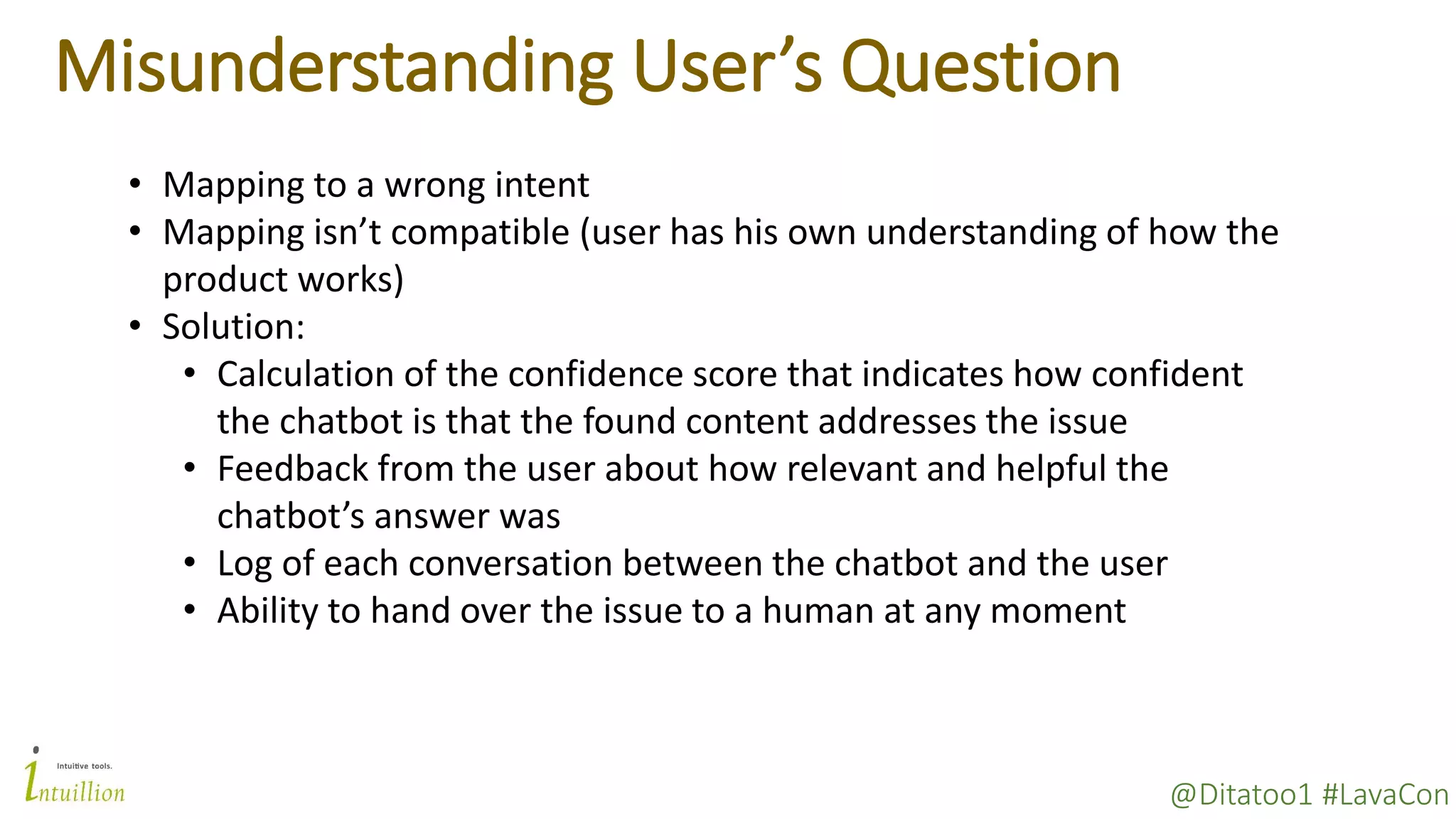 @Ditatoo1 #LavaCon
Misunderstanding User’s Question
• Mapping to a wrong intent
• Mapping isn’t compatible (user has his own understanding of how the
product works)
• Solution:
• Calculation of the confidence score that indicates how confident
the chatbot is that the found content addresses the issue
• Feedback from the user about how relevant and helpful the
chatbot’s answer was
• Log of each conversation between the chatbot and the user
• Ability to hand over the issue to a human at any moment
 