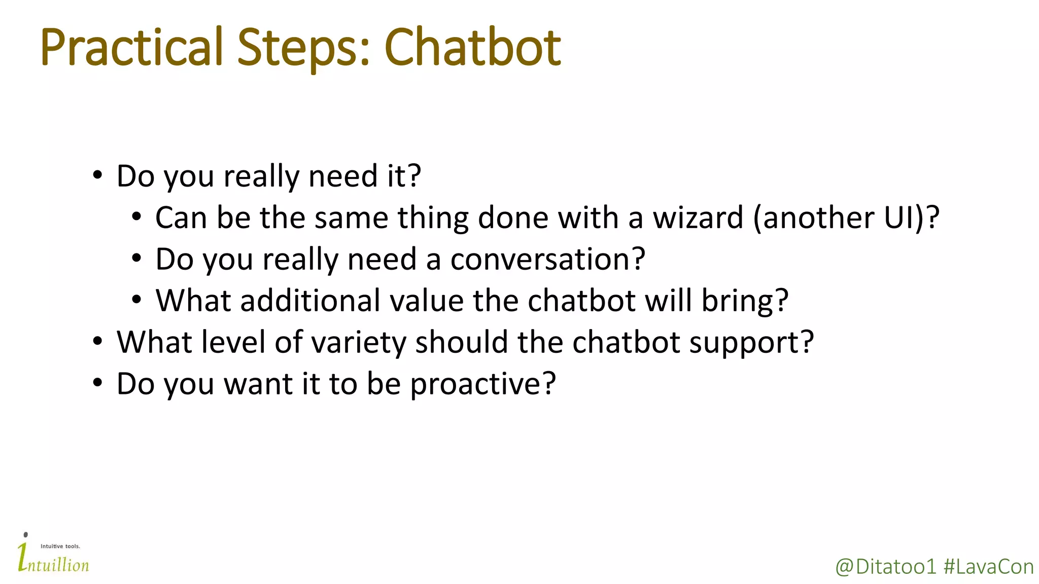 @Ditatoo1 #LavaCon
Practical Steps: Chatbot
• Do you really need it?
• Can be the same thing done with a wizard (another UI)?
• Do you really need a conversation?
• What additional value the chatbot will bring?
• What level of variety should the chatbot support?
• Do you want it to be proactive?
 