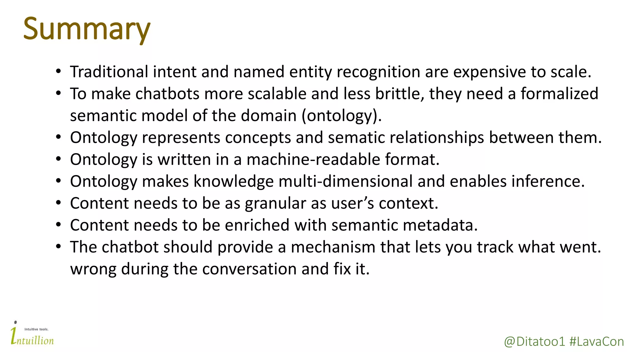 @Ditatoo1 #LavaCon
Summary
• Traditional intent and named entity recognition are expensive to scale.
• To make chatbots more scalable and less brittle, they need a formalized
semantic model of the domain (ontology).
• Ontology represents concepts and sematic relationships between them.
• Ontology is written in a machine-readable format.
• Ontology makes knowledge multi-dimensional and enables inference.
• Content needs to be as granular as user’s context.
• Content needs to be enriched with semantic metadata.
• The chatbot should provide a mechanism that lets you track what went.
wrong during the conversation and fix it.
 