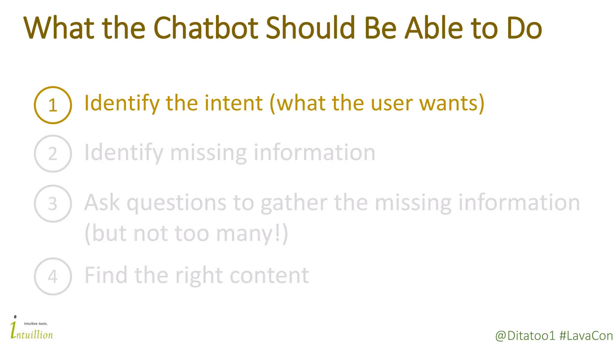 @Ditatoo1 #LavaCon
What the Chatbot Should Be Able to Do
1 Identify the intent (what the user wants)
2 Identify missing information
3 Ask questions to gather the missing information
(but not too many!)
4 Find the right content
 