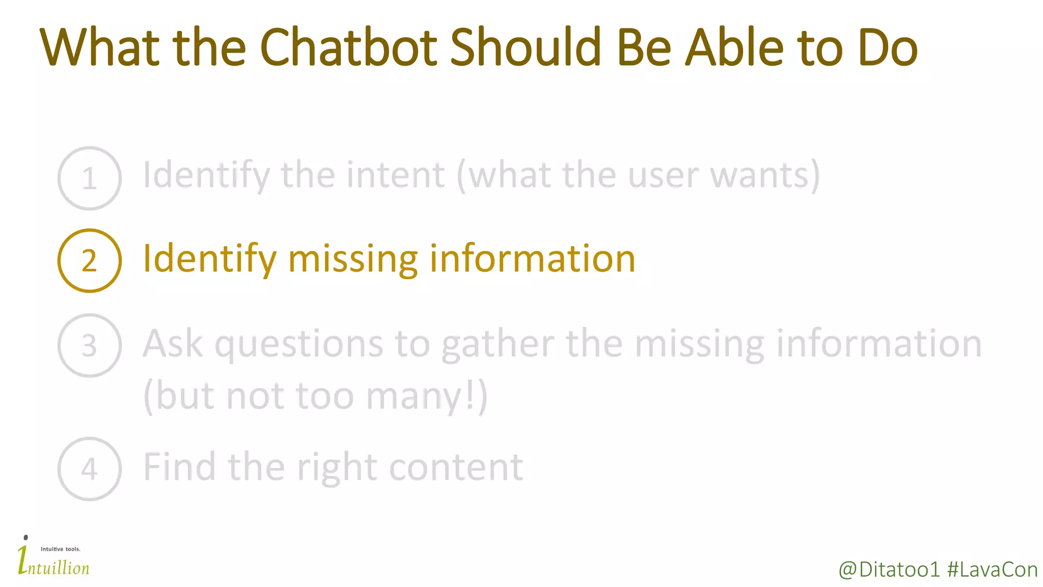 @Ditatoo1 #LavaCon
What the Chatbot Should Be Able to Do
1 Identify the intent (what the user wants)
2 Identify missing information
3 Ask questions to gather the missing information
(but not too many!)
4 Find the right content
 
