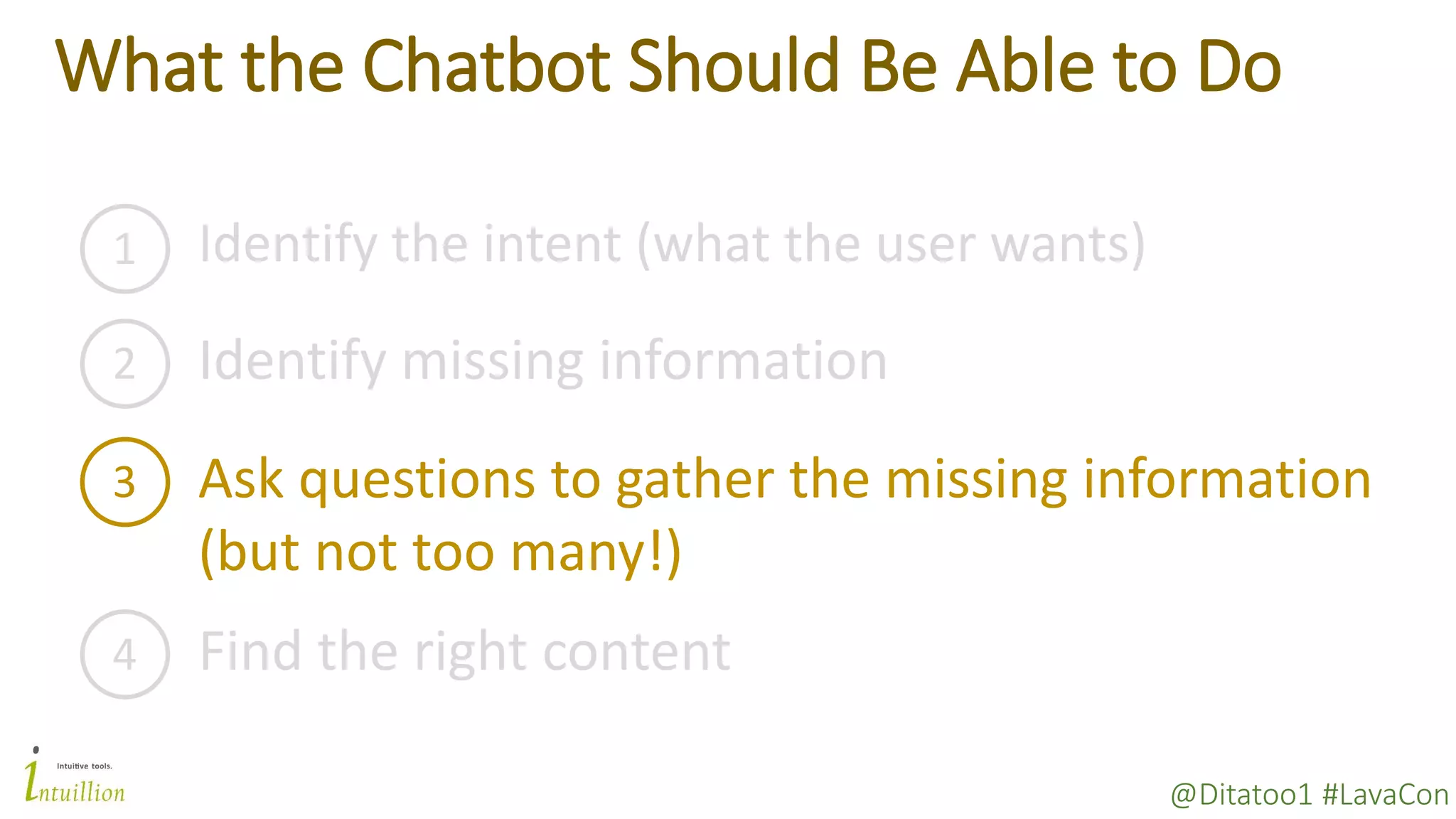 @Ditatoo1 #LavaCon
What the Chatbot Should Be Able to Do
1 Identify the intent (what the user wants)
2 Identify missing information
3 Ask questions to gather the missing information
(but not too many!)
4 Find the right content
 