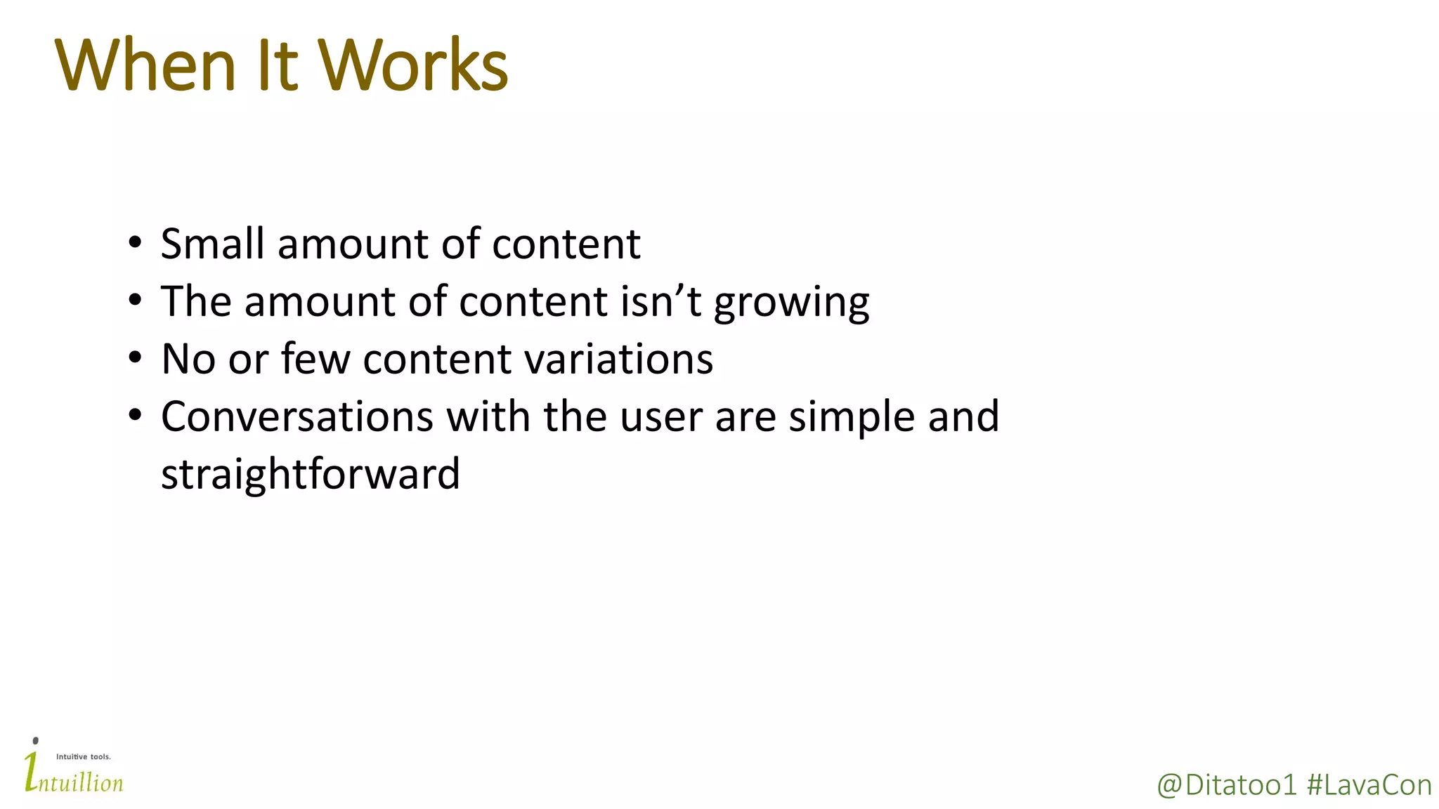 @Ditatoo1 #LavaCon
When It Works
• Small amount of content
• The amount of content isn’t growing
• No or few content variations
• Conversations with the user are simple and
straightforward
 