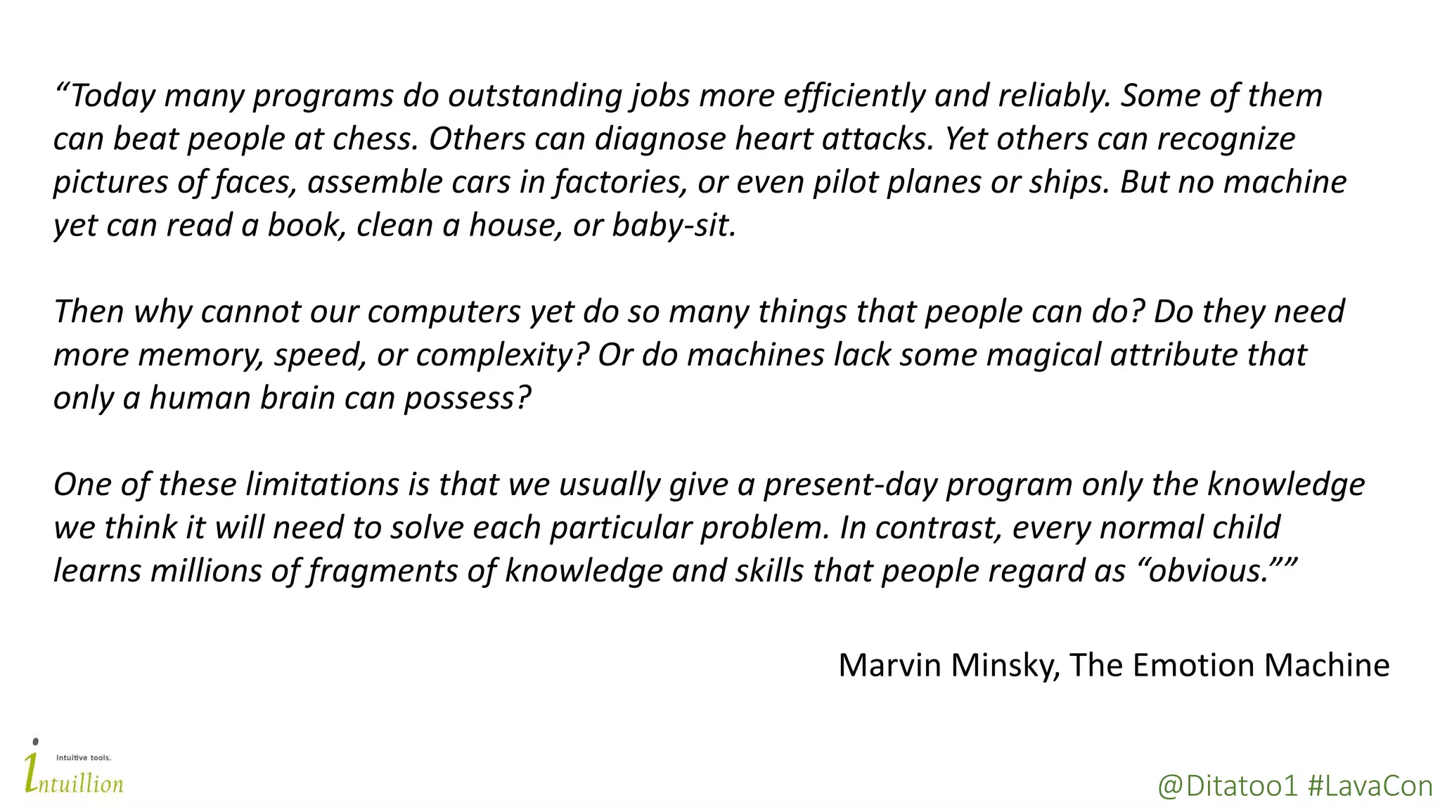 @Ditatoo1 #LavaCon
“Today many programs do outstanding jobs more efficiently and reliably. Some of them
can beat people at chess. Others can diagnose heart attacks. Yet others can recognize
pictures of faces, assemble cars in factories, or even pilot planes or ships. But no machine
yet can read a book, clean a house, or baby-sit.
Then why cannot our computers yet do so many things that people can do? Do they need
more memory, speed, or complexity? Or do machines lack some magical attribute that
only a human brain can possess?
One of these limitations is that we usually give a present-day program only the knowledge
we think it will need to solve each particular problem. In contrast, every normal child
learns millions of fragments of knowledge and skills that people regard as “obvious.””
Marvin Minsky, The Emotion Machine
 