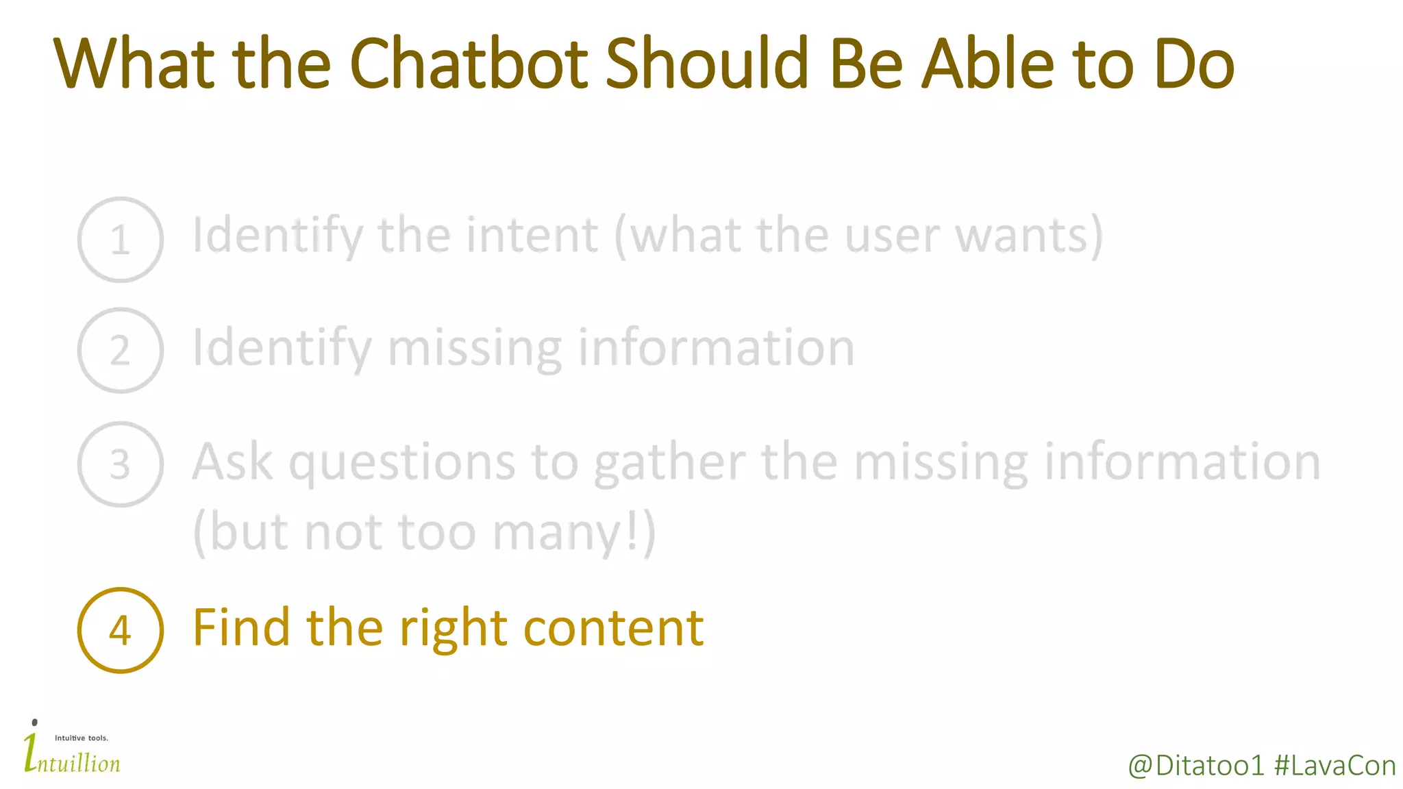@Ditatoo1 #LavaCon
What the Chatbot Should Be Able to Do
1 Identify the intent (what the user wants)
2 Identify missing information
3 Ask questions to gather the missing information
(but not too many!)
4 Find the right content
 