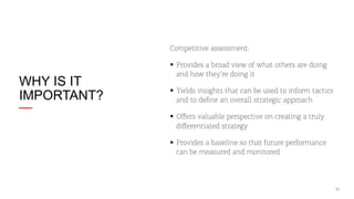 Competitive assessment:

WHY IS IT
IMPORTANT?

§  Provides a broad view of what others are doing
and how they’re doing it
§  Yields insights that can be used to inform tactics
and to deﬁne an overall strategic approach
§  Oﬀers valuable perspective on creating a truly
diﬀerentiated strategy
§  Provides a baseline so that future performance
can be measured and monitored

11

 
