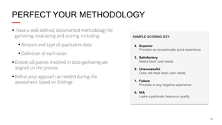 PERFECT YOUR METHODOLOGY
§  Have a well-deﬁned, documented methodology for
gathering, evaluating and scoring, including:
§ Amount and type of qualitative data
§ Deﬁnition of each score
§ Ensure all parties involved in data-gathering are
aligned on the process
§ Reﬁne your approach as needed during the
assessment, based on ﬁndings

SAMPLE SCORING KEY
4. Superior !
Provides an exceptionally good experience
3. Satisfactory!
Meets basic user needs"
2. Unsuccessful!
Does not meet basic user needs"
1. Failure!
Provides a very negative experience"
0. N/A
Lacks a particular feature or quality"

18

 
