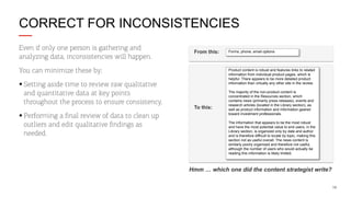 CORRECT FOR INCONSISTENCIES
Even if only one person is gathering and
analyzing data, inconsistencies will happen.

From this:

You can minimize these by:
§ Setting aside time to review raw qualitative
and quantitative data at key points
throughout the process to ensure consistency.
§ Performing a ﬁnal review of data to clean up
outliers and edit qualitative ﬁndings as
needed.

Forms, phone, email options

Product content is robust and features links to related
information from individual product pages, which is
helpful. There appears to be more detailed product
information than virtually any other site in the review.

To this:

The majority of the non-product content is
concentrated in the Resources section, which
contains news (primarily press releases), events and
research articles (located in the Library section), as
well as product information and information geared
toward investment professionals.
The information that appears to be the most robust
and have the most potential value to end users, in the
Library section, is organized only by date and author
and is therefore difficult to locate by topic, making this
section not as useful overall. The news content is
similarly poorly organized and therefore not useful,
although the number of users who would actually be
reading this information is likely limited.

Hmm … which one did the content strategist write?
19

 