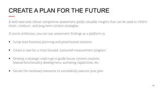 CREATE A PLAN FOR THE FUTURE
A well-executed, robust competitive assessment yields valuable insights that can be used to inform
short-, medium- and long-term content strategies.
If you’re ambitious, you can use assessment ﬁndings as a platform to:
§  Jump-start business planning and prioritization sessions
§  Create a case for a more focused, sustained measurement program
§  Develop a strategic road map to guide future content creation,
feature/functionality development, authoring capabilities, etc.
§  Secure the necessary resources to successfully execute your plan

29

 
