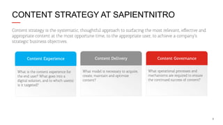 CONTENT STRATEGY AT SAPIENTNITRO
Content strategy is the systematic, thoughtful approach to surfacing the most relevant, eﬀective and
appropriate content at the most opportune time, to the appropriate user, to achieve a company’s
strategic business objectives.

Content Experience

Content Delivery

What is the content experience for
the end user? What goes into a
digital solution, and to which user(s)
is it targeted?

What model is necessary to acquire,
create, maintain and optimize
content?

Content Governance
What operational processes and
mechanisms are required to ensure
the continued success of content?

6

 
