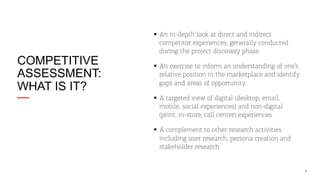 COMPETITIVE
ASSESSMENT:
WHAT IS IT?

§  An in-depth look at direct and indirect
competitor experiences, generally conducted
during the project discovery phase
§  An exercise to inform an understanding of one’s
relative position in the marketplace and identify
gaps and areas of opportunity
§  A targeted view of digital (desktop, email,
mobile, social experiences) and non-digital
(print, in-store, call center) experiences
§  A complement to other research activities
including user research, persona creation and
stakeholder research

9

 