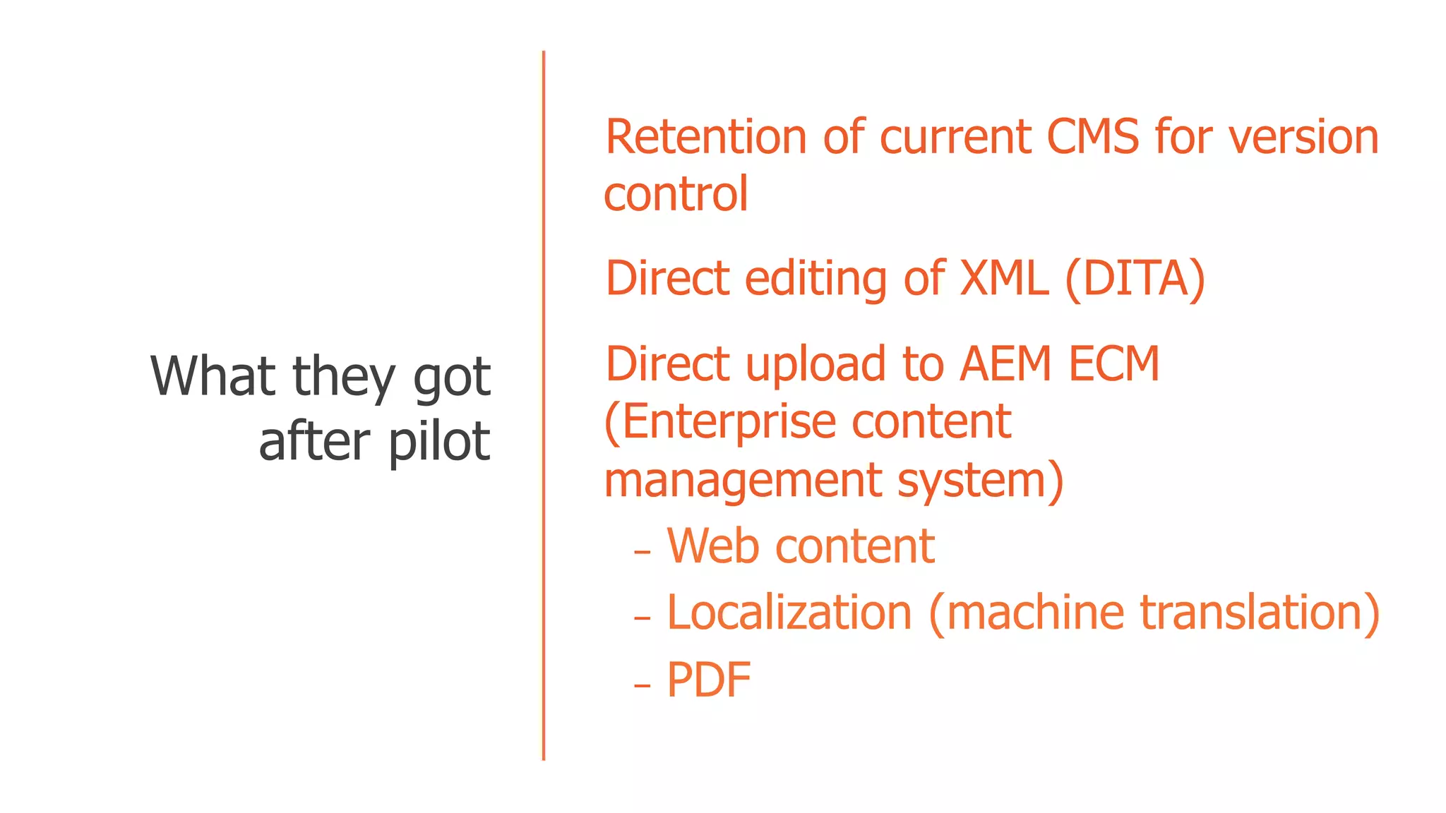   Retention of current CMS for version
control
  Direct editing of XML (DITA)
  Direct upload to AEM ECM
(Enterprise content
management system)
-  Web content
-  Localization (machine translation)
-  PDF
  What they got
after pilot
 