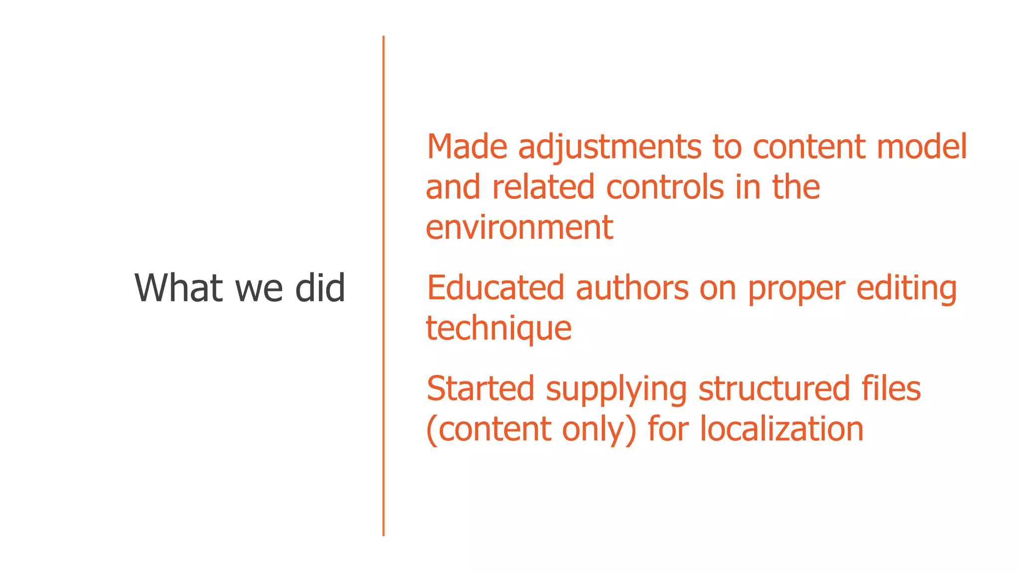   Made adjustments to content model
and related controls in the
environment
  Educated authors on proper editing
technique
  Started supplying structured files
(content only) for localization
  What we did
 