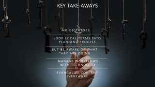 N O D I C T A T O R S
B U T B E A W A R E O F W H A T
T H E Y A R E D O I N G
M A N A G E W O R K F L O W S
W I T H T E C H N O L O G Y
KEY TAKE-AWAYS
L O O P L O C A L T E A M S I N T O
P L A N N I N G P R O C E S S
E V A N G A L I Z E C O N T E N T
E V E R Y H W R E
 