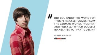 “DID YOU KNOW THE WORD FOR
“PUMPERNICKEL” COMES FROM
THE GERMAN WORDS “PUMPER”
AND “NICKEL,” WHICH LOOSELY
TRANSLATES TO “FART GOBLIN?”
HOWARD WOLOWITZ
 