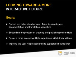LOOKING TOWARD A MORE
INTERACTIVE FUTURE
Goals:
 Optimize collaboration between Tricentis developers,
documentation and translation specialists
 Streamline the process of creating and publishing online Help
 Foster a more interactive Help experience with tutorial videos
 Improve the user Help experience to support self sufficiency

 
