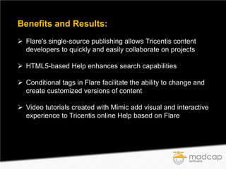 Benefits and Results:
 Flare's single-source publishing allows Tricentis content
developers to quickly and easily collaborate on projects
 HTML5-based Help enhances search capabilities
 Conditional tags in Flare facilitate the ability to change and
create customized versions of content
 Video tutorials created with Mimic add visual and interactive
experience to Tricentis online Help based on Flare

 