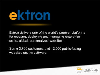 Ektron delivers one of the world's premier platforms
for creating, deploying and managing enterprisescale, global, personalized websites.
Some 3,700 customers and 12,000 public-facing
websites use its software.

 