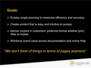 Goals:
 Employ single sourcing to maximize efficiency and accuracy
 Create content that is easy and intuitive to access
 Deliver content in customers' preferred format whether print,
Web or mobile
 Reinforce brand value across documentation and online Help

“We don't think of things in terms of pages anymore”

 