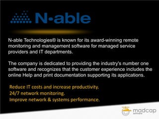 N-able Technologies® is known for its award-winning remote
monitoring and management software for managed service
providers and IT departments.
The company is dedicated to providing the industry's number one
software and recognizes that the customer experience includes the
online Help and print documentation supporting its applications.

Reduce IT costs and increase productivity.
24/7 network monitoring.
Improve network & systems performance.

 