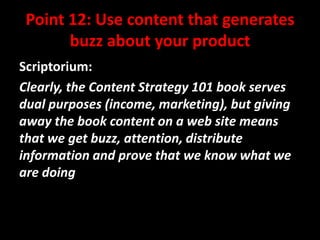 Point 12: Use content that generates
buzz about your product
Scriptorium:
Clearly, the Content Strategy 101 book serves
dual purposes (income, marketing), but giving
away the book content on a web site means
that we get buzz, attention, distribute
information and prove that we know what we
are doing

@mattrsullivan #lavacon

 