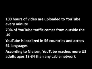 100 hours of video are uploaded to YouTube
every minute
70% of YouTube traffic comes from outside the
US
YouTube is localized in 56 countries and across
61 languages
According to Nielsen, YouTube reaches more US
adults ages 18-34 than any cable network
@mattrsullivan #lavacon

 