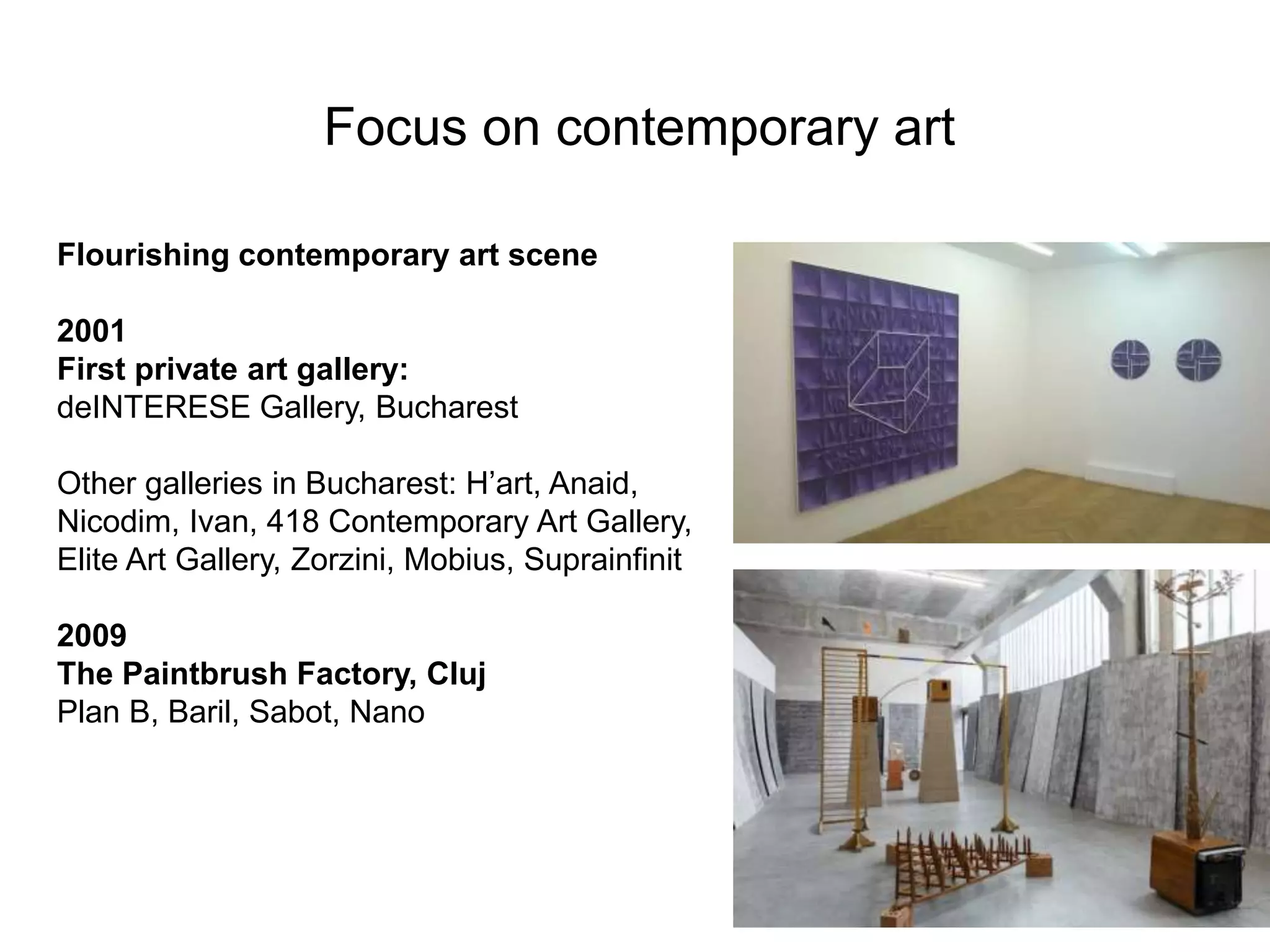 Focus on contemporary art
Flourishing contemporary art scene
2001
First private art gallery:
deINTERESE Gallery, Bucharest
Other galleries in Bucharest: H’art, Anaid,
Nicodim, Ivan, 418 Contemporary Art Gallery,
Elite Art Gallery, Zorzini, Mobius, Suprainfinit
2009
The Paintbrush Factory, Cluj
Plan B, Baril, Sabot, Nano
 