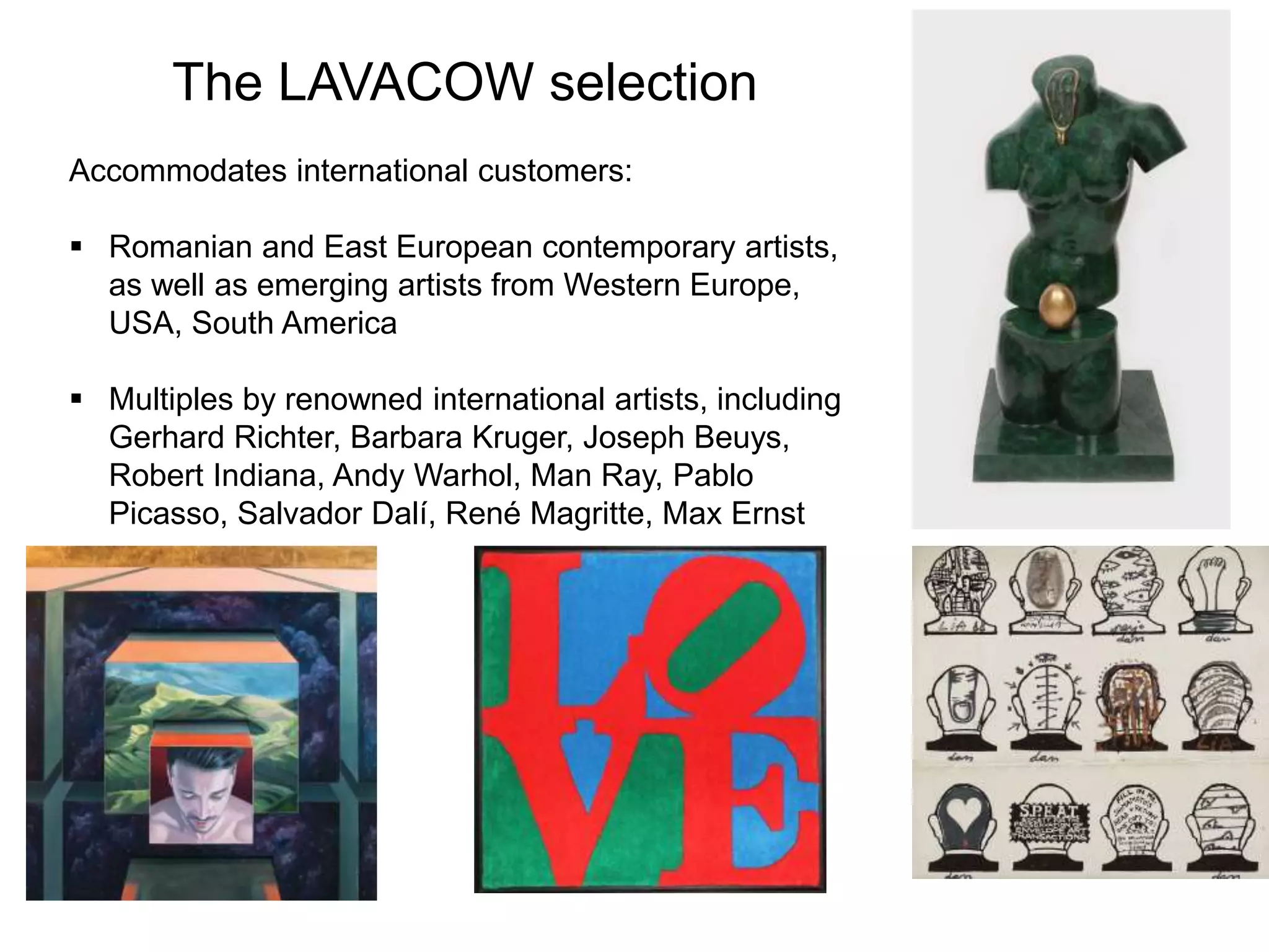 The LAVACOW selection
Accommodates international customers:
 Romanian and East European contemporary artists,
as well as emerging artists from Western Europe,
USA, South America
 Multiples by renowned international artists, including
Gerhard Richter, Barbara Kruger, Joseph Beuys,
Robert Indiana, Andy Warhol, Man Ray, Pablo
Picasso, Salvador Dalí, René Magritte, Max Ernst
 