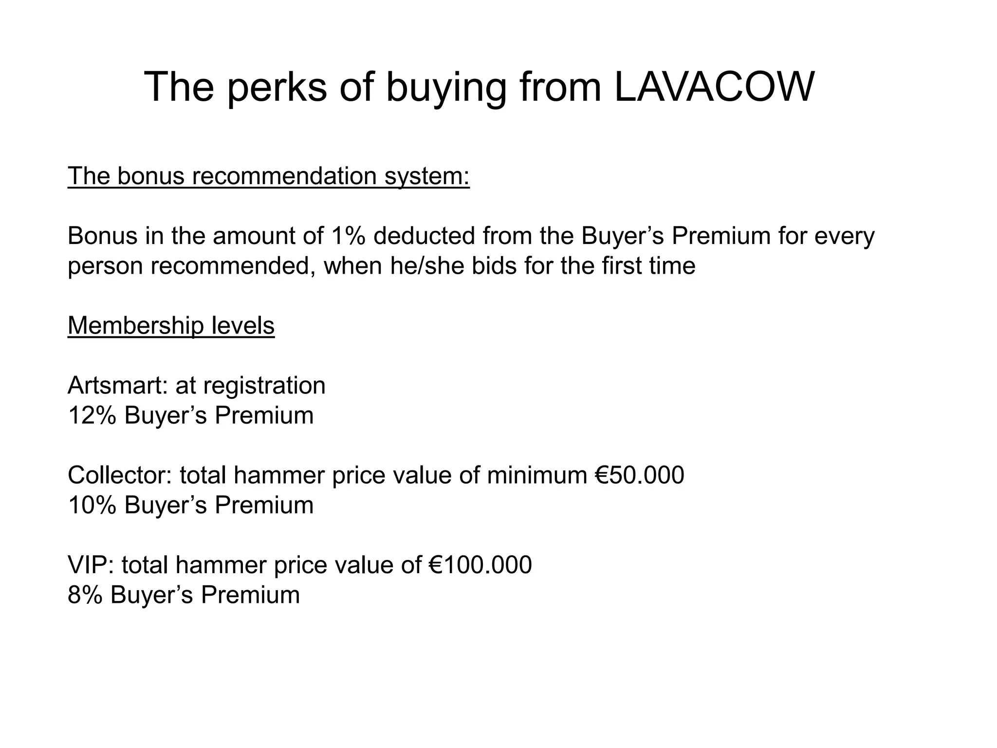 The bonus recommendation system:
Bonus in the amount of 1% deducted from the Buyer’s Premium for every
person recommended, when he/she bids for the first time
Membership levels
Artsmart: at registration
12% Buyer’s Premium
Collector: total hammer price value of minimum €50.000
10% Buyer’s Premium
VIP: total hammer price value of €100.000
8% Buyer’s Premium
The perks of buying from LAVACOW
 