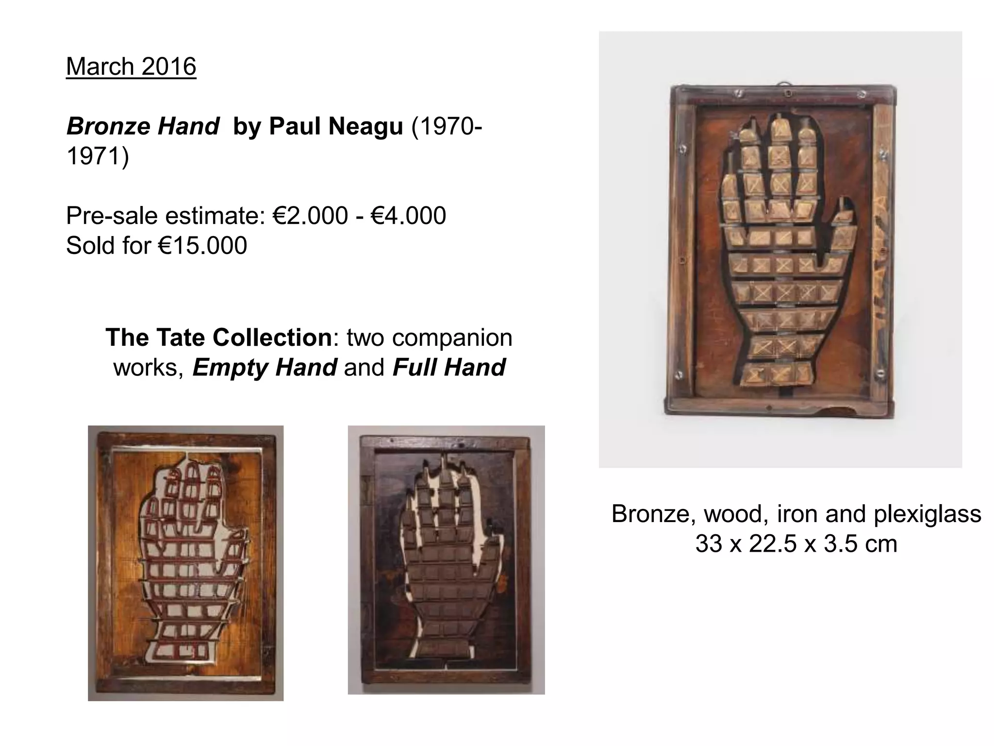 March 2016
Bronze Hand by Paul Neagu (1970-
1971)
Pre-sale estimate: €2.000 - €4.000
Sold for €15.000
The Tate Collection: two companion
works, Empty Hand and Full Hand
Bronze, wood, iron and plexiglass
33 x 22.5 x 3.5 cm
 