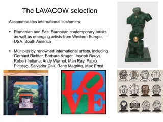 The LAVACOW selection
Accommodates international customers:
 Romanian and East European contemporary artists,
as well as emerging artists from Western Europe,
USA, South America
 Multiples by renowned international artists, including
Gerhard Richter, Barbara Kruger, Joseph Beuys,
Robert Indiana, Andy Warhol, Man Ray, Pablo
Picasso, Salvador Dalí, René Magritte, Max Ernst
 