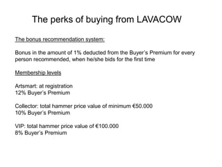The bonus recommendation system:
Bonus in the amount of 1% deducted from the Buyer’s Premium for every
person recommended, when he/she bids for the first time
Membership levels
Artsmart: at registration
12% Buyer’s Premium
Collector: total hammer price value of minimum €50.000
10% Buyer’s Premium
VIP: total hammer price value of €100.000
8% Buyer’s Premium
The perks of buying from LAVACOW
 