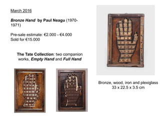 March 2016
Bronze Hand by Paul Neagu (1970-
1971)
Pre-sale estimate: €2.000 - €4.000
Sold for €15.000
The Tate Collection: two companion
works, Empty Hand and Full Hand
Bronze, wood, iron and plexiglass
33 x 22.5 x 3.5 cm
 