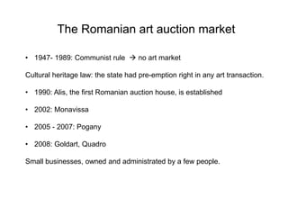 The Romanian art auction market
• 1947- 1989: Communist rule  no art market
Cultural heritage law: the state had pre-emption right in any art transaction.
• 1990: Alis, the first Romanian auction house, is established
• 2002: Monavissa
• 2005 - 2007: Pogany
• 2008: Goldart, Quadro
Small businesses, owned and administrated by a few people.
 