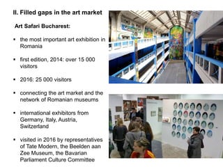 II. Filled gaps in the art market
Art Safari Bucharest:
 the most important art exhibition in
Romania
 first edition, 2014: over 15 000
visitors
 2016: 25 000 visitors
 connecting the art market and the
network of Romanian museums
 international exhibitors from
Germany, Italy, Austria,
Switzerland
 visited in 2016 by representatives
of Tate Modern, the Beelden aan
Zee Museum, the Bavarian
Parliament Culture Committee
 