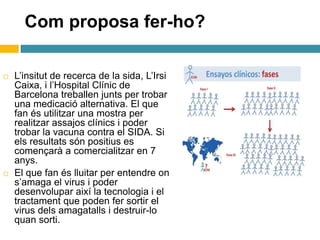 Com proposa fer-ho?
 L’insitut de recerca de la sida, L’Irsi
Caixa, i l’Hospital Clínic de
Barcelona treballen junts per trobar
una medicació alternativa. El que
fan és utilitzar una mostra per
realitzar assajos clínics i poder
trobar la vacuna contra el SIDA. Si
els resultats són positius es
començarà a comercialitzar en 7
anys.
 El que fan és lluitar per entendre on
s’amaga el virus i poder
desenvolupar així la tecnologia i el
tractament que poden fer sortir el
virus dels amagatalls i destruir-lo
quan sorti.
 