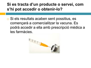 Si es tracta d’un producte o servei, com
s’hi pot accedir o obtenir-lo?
 Si els resultats acaben sent possitius, es
començarà a comercialitzar la vacuna. Es
podrà accedir a ella amb prescripció mèdica a
les farmàcies.
 