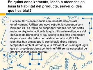En quins coneixements, idees o creences es
basa la fiabilitat del producte, servei o idea
que has triat?
 Es basa 100% en la ciència i en resultats demostrats
empíricament. Utilitza una nova estratègia coneguda com
Kick and kill: es tracta de despertar l’enèmic, fer que sorti i
matar-lo. Aquesta tàctica és la que utilixen investigadors del
IrsiCaixa de Barcelona al seu Assaig clínic amb una mostra
de persones infectades per tal de compatre el VIH. Els
científics han provat que la combinació d’una vacuna
terapèutica amb el farmac que fa aflorar el virus amagat logra
que un grup de pacients controlin el VIH sense necessitat de
prendre la medicació antiviral.
 
